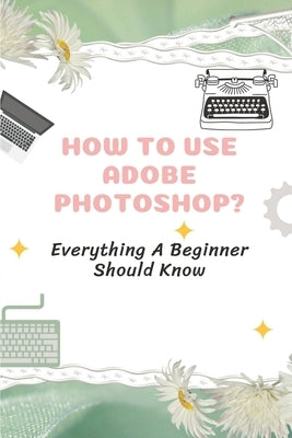 How To Use Adobe Photoshop?: Everything A Beginner Should Know: Step-By-Step Photoshop Tutorials For Beginners by Moehring, Dominga