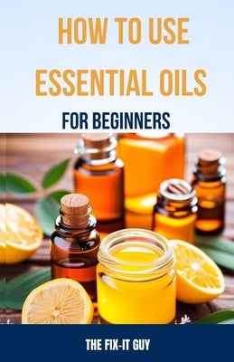 How to Use Essential Oils for Beginners: A Step-By-Step Guide to DIY Aromatherapy Recipes for Anxiety Relief, Sleep Remedies, All-Natural Cleaning Pro by Guy, The Fix-It