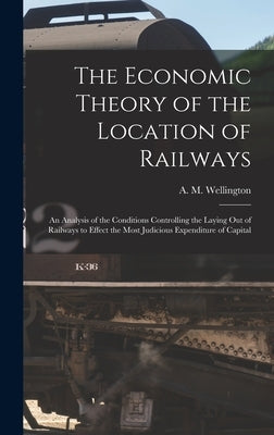 The Economic Theory of the Location of Railways [microform]; an Analysis of the Conditions Controlling the Laying out of Railways to Effect the Most J by Wellington, A. M. (Arthur Mellen) 18