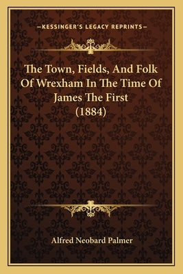 The Town, Fields, And Folk Of Wrexham In The Time Of James The First (1884) by Palmer, Alfred Neobard