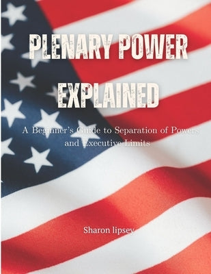 Plenary Power Explained: Understanding U.S. Constitutional Authority: A Beginner's Guide to Separation of Powers and Executive Limits by Lipsey, Sharon
