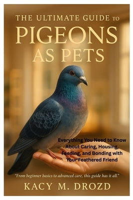 The Ultimate Guide to Pigeons as Pets: Everything You Need to Know About Caring, Housing, Feeding, and Bonding with Your Feathered Friend by M. Drozd, Kacy