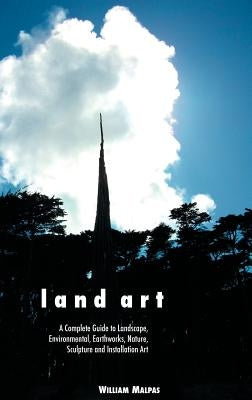 Land Art: A Complete Guide to Landscape, Environmental, Earthworks, Nature, Sculpture and Installation Art by Malpas, William