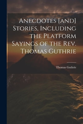 Anecdotes [and] Stories, Including the Platform Sayings of the Rev. Thomas Guthrie by Guthrie, Thomas
