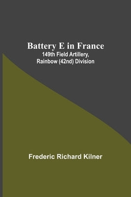 Battery E In France: 149Th Field Artillery, Rainbow (42Nd) Division by Richard Kilner, Frederic