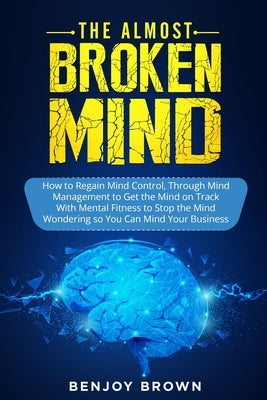 The Almost Broken Mind: How to Regain Mind Control Through Mind Management to Get the Mind on Track With Mental Fitness to Stop the Mind Wondering so by Brown, Benjoy