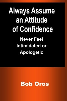Always Assume an Attitude of Confidence: Never Feel Intimidated or Apologetic by Oros, Bob