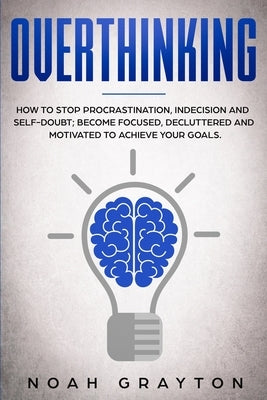 Overthinking: How To Stop Procrastination, Indecision And Self-Doubt; Become Focused, Decluttered And Motivated To Achieve Your Goal by Grayton, Noah