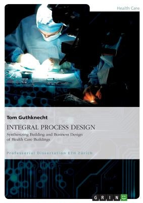 INTEGRAL PROCESS DESIGN. Synthesizing Building and Business Design of Health Care Buildings by Guthknecht, Tom