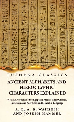 Ancient Alphabets and Hieroglyphic Characters Explained With an Account of the Egyptian Priests, Their Classes, Initiation, and Sacrifices, in the Ara by Wahshih and Joseph Hammer