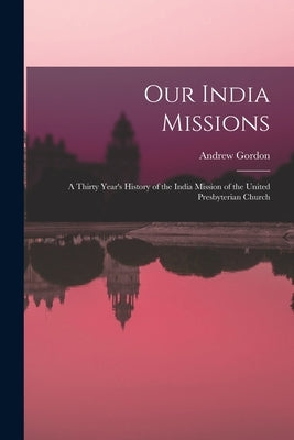 Our India Missions: A Thirty Year's History of the India Mission of the United Presbyterian Church by Gordon, Andrew