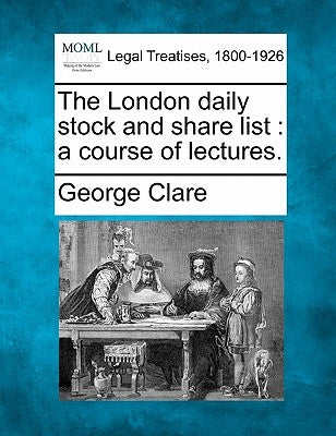 The London Daily Stock and Share List: A Course of Lectures. by Clare, George