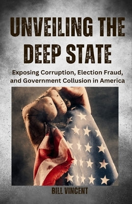 Unveiling the Deep State: Exposing Corruption, Election Fraud, and Government Collusion in America by Vincent, Bill