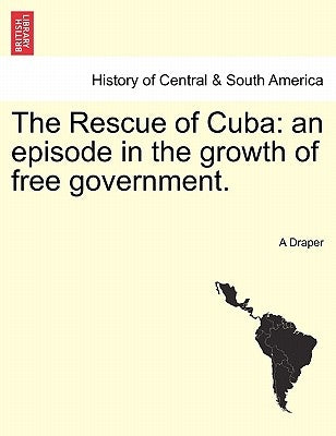 The Rescue of Cuba: An Episode in the Growth of Free Government. by Draper, A.