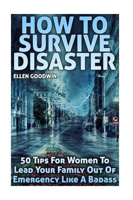 How To Survive Disaster: 50 Tips For Women To Lead Your Family Out Of Emergency Like A Badass by Goodwin, Ellen