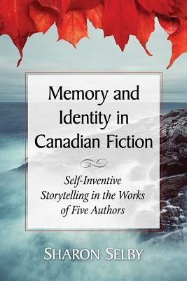 Memory and Identity in Canadian Fiction: Self-Inventive Storytelling in the Works of Five Authors by Selby, Sharon