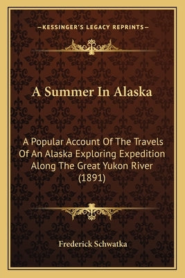 A Summer In Alaska: A Popular Account Of The Travels Of An Alaska Exploring Expedition Along The Great Yukon River (1891) by Schwatka, Frederick
