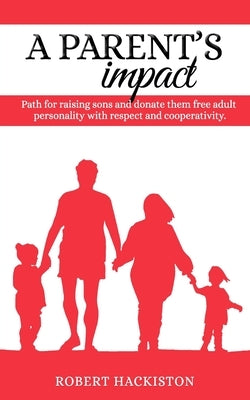 A PARENT'S IMPACT - Path for raising sons and donate them free adult personality with respect and cooperativity by Hackiston, Robert