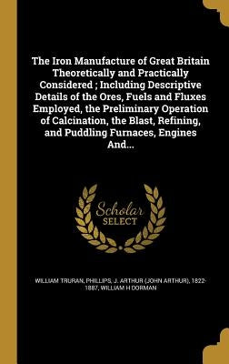 The Iron Manufacture of Great Britain Theoretically and Practically Considered; Including Descriptive Details of the Ores, Fuels and Fluxes Employed, by Truran, William