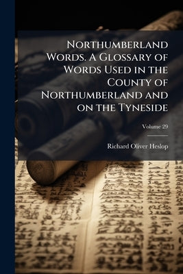 Northumberland Words. A Glossary of Words Used in the County of Northumberland and on the Tyneside; Volume 29 by Heslop, Richard Oliver