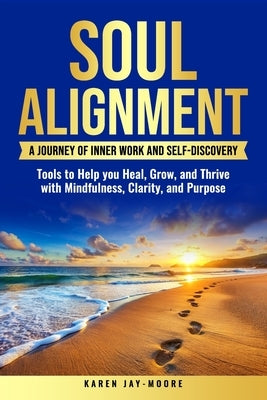 Soul Alignment: A Journey of Inner Work and Self-Discovery: Tools to Help You Heal, Grow and Thrive with Mindfulness, Clarity and Purpose by Jay-Moore, Karen