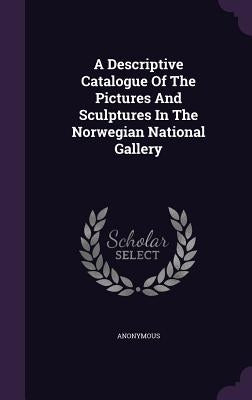 A Descriptive Catalogue Of The Pictures And Sculptures In The Norwegian National Gallery by Anonymous