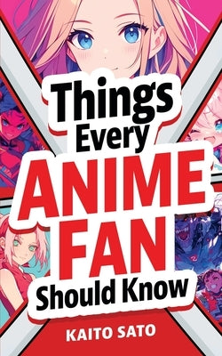 Things Every Anime Fan Should Know: Discover the Fascinating Origins, Genres, Iconic Series, Fandom Culture, and So Much More! by Sato, Kaito