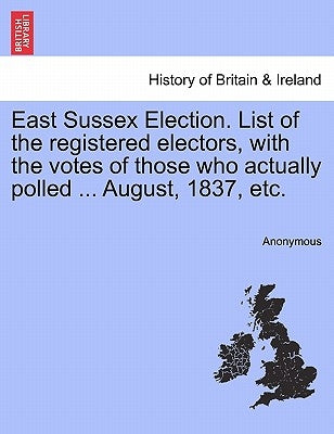 East Sussex Election. List of the Registered Electors, with the Votes of Those Who Actually Polled ... August, 1837, Etc. by Anonymous