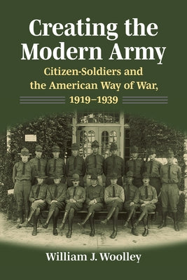 Creating the Modern Army: Citizen-Soldiers and the American Way of War, 1919-1939 by Woolley, William J.