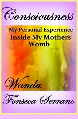 Consciousness: My Personal Experience in My Mother's Womb by Serrano, Wanda Fonseca
