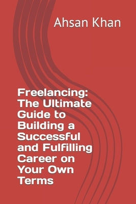 Freelancing: The Ultimate Guide to Building a Successful and Fulfilling Career on Your Own Terms by Khan, Ahsan