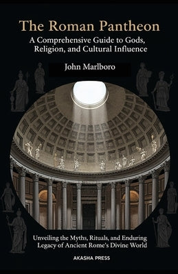 The Roman Pantheon: A Comprehensive Guide to Gods, Religion, and Cultural Influence: Unveiling the Myths, Rituals, and Enduring Legacy of Ancient Rome by Marlboro, John