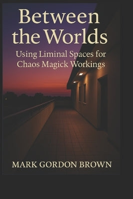 Between Worlds: Using Liminal Spaces for Chaos Magick Workings A Practical and Esoteric Manual for Navigating, Mapping, and Working the In-Between by Brown, Mark Gordon