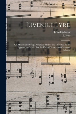Juvenile Lyre: or, Hymns and Songs, Religious, Moral, and Cheerful, Set to Appropriate Music. For the Use of Primary and Common Schoo by Mason, Lowell 1792-1872 Ed