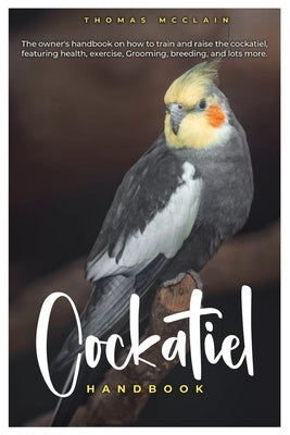 Cockatiel Handbook: The owner's handbook on how to train and raise the cockatiel, featuring health, exercise, grooming, breeding, and lots more. by McClain, Thomas