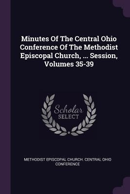 Minutes Of The Central Ohio Conference Of The Methodist Episcopal Church, ... Session, Volumes 35-39 by Methodist Episcopal Church Central Ohio