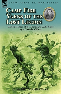 Camp Fire Yarns of the Lost Legion: Reminiscences of the Maori and Zulu Wars by a Colonial Officer by Hamilton-Browne, G.