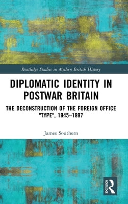 Diplomatic Identity in Postwar Britain: The Deconstruction of the Foreign Office "Type", 1945-1997 by Southern, James