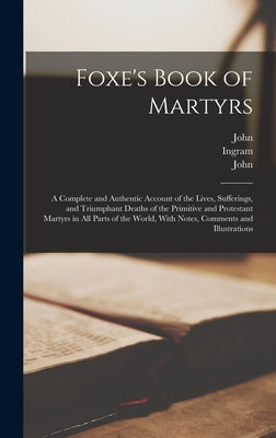 Foxe's Book of Martyrs: A Complete and Authentic Account of the Lives, Sufferings, and Triumphant Deaths of the Primitive and Protestant Marty by Foxe, John 1516-1587