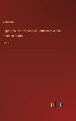 Report on the Revision of Settlement in the Kumaon District: Part II by Beckett, J.
