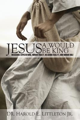 Jesus: A Would Be King: Messianic expectations, human frailty, religious reality, and Roman rule by Littleton, Harold E., Jr.