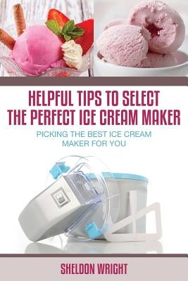 Helpful Tips to Select the Perfect Ice Cream Maker: Picking the Best Ice Cream Maker for You by Wright, Sheldon