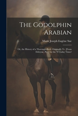 The Godolphin Arabian: Or, the History of a Thorough-Bred. Originally Tr. [From Deleytar. Pt.1] for the 's Unday Times' by Sue, Marie Joseph Eugène