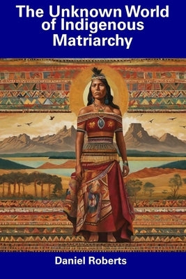 The Unknown World of Indigenous Matriarchy by Roberts, Daniel