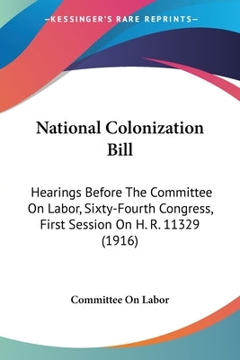 National Colonization Bill: Hearings Before The Committee On Labor, Sixty-Fourth Congress, First Session On H. R. 11329 (1916) by Committee on Labor