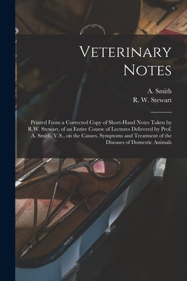 Veterinary Notes [microform]: Printed From a Corrected Copy of Short-hand Notes Taken by R.W. Stewart, of an Entire Course of Lectures Delivered by by Smith, A. (Andrew) D. 1910?