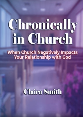 Chronically in Church: When Church Negatively Impacts Your Relationship with God by Smith, Claira