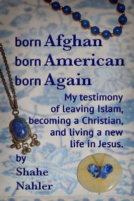 Born Afghan Born American Born Again: My testimony of leaving Islam, becoming a Christian, and living a new life in Jesus. by Nahler, Shahe