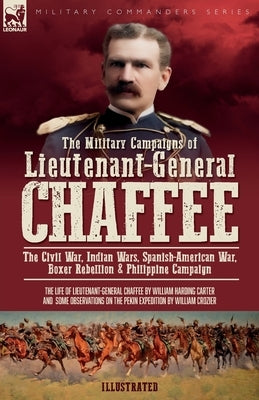 The Military Campaigns of Lieutenant-General Chaffee: The Civil War, Indian Wars, Spanish-American War, Boxer Rebellion & Philippine Campaign by Carter, William H.
