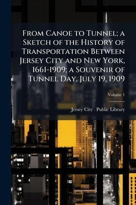From Canoe to Tunnel; a Sketch of the History of Transportation Between Jersey City and New York, 1661-1909; a Souvenir of Tunnel Day, July 19, 1909; by Jersey City (N J ) Public Library